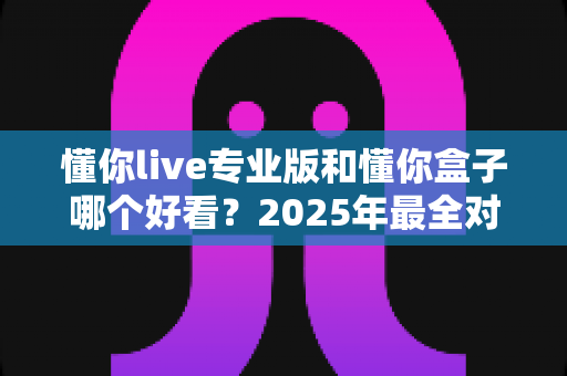 懂你live专业版和懂你盒子哪个好看?2025年最全对比测评与选购指南 懂你live专业版和懂你盒子哪个好看?2025年最全对比测评与选购指南