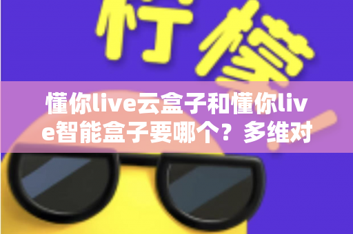 懂你live云盒子和懂你live智能盒子要哪个?多维对比帮你一次选对不踩坑 懂你live云盒子和懂你live智能盒子要哪个?多维对比帮你一次选对不踩坑