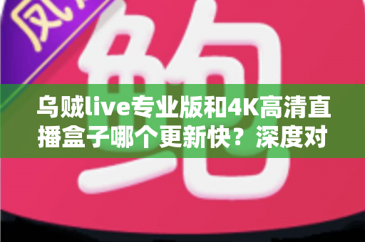 乌贼live专业版和4K高清直播盒子哪个更新快？深度对比帮你选对设备