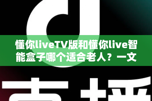 懂你liveTV版和懂你live智能盒子哪个适合老人?一文读懂两大方案差异与选购指南 懂你liveTV版和懂你live智能盒子哪个适合老人?一文读懂两大方案差异与选购指南