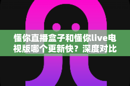 懂你直播盒子和懂你live电视版哪个更新快？深度对比分析与选择指南