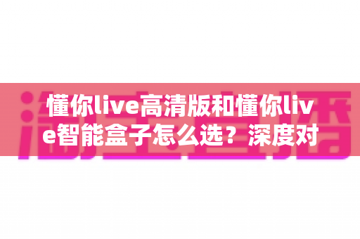懂你live高清版和懂你live智能盒子怎么选？深度对比两款设备，帮你找到最适合的那一台