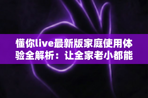 懂你live最新版家庭使用体验全解析：让全家老小都能安心享受的直播新选择