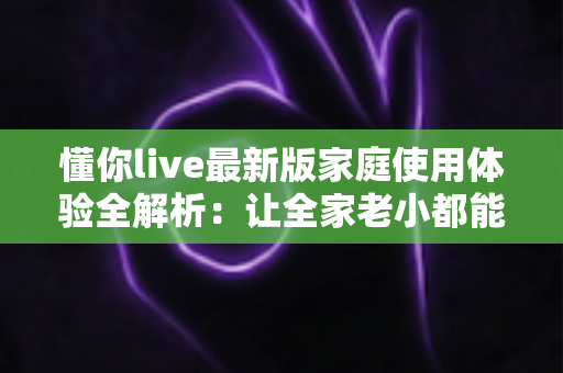 懂你live最新版家庭使用体验全解析：让全家老小都能安心享受的直播新选择