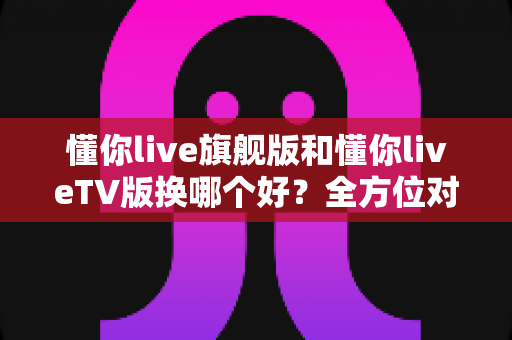 懂你live旗舰版和懂你liveTV版换哪个好?全方位对比帮你选对最适合的版本 懂你live旗舰版和懂你liveTV版换哪个好?全方位对比帮你选对最适合的版本