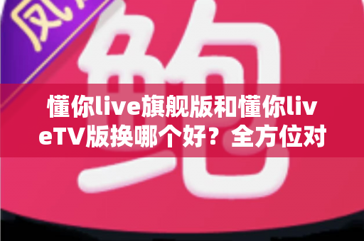 懂你live旗舰版和懂你liveTV版换哪个好?全方位对比帮你选对最适合的版本 懂你live旗舰版和懂你liveTV版换哪个好?全方位对比帮你选对最适合的版本