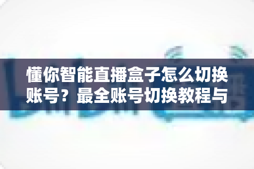 懂你智能直播盒子怎么切换账号？最全账号切换教程与实用技巧分享