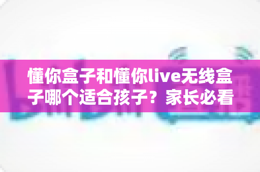 懂你盒子和懂你live无线盒子哪个适合孩子？家长必看的选购对比指南