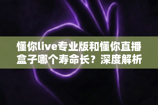 懂你live专业版和懂你直播盒子哪个寿命长？深度解析使用寿命差异与选购全指南