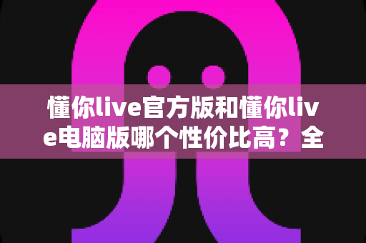 懂你live官方版和懂你live电脑版哪个性价比高？全面对比帮你选出最划算的选择