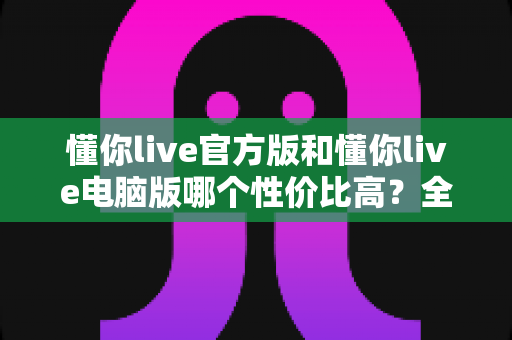 懂你live官方版和懂你live电脑版哪个性价比高？全面对比帮你选出最划算的选择