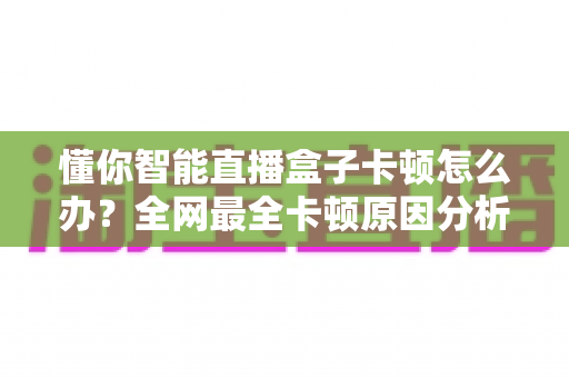 懂你智能直播盒子卡顿怎么办？全网最全卡顿原因分析与高效解决指南