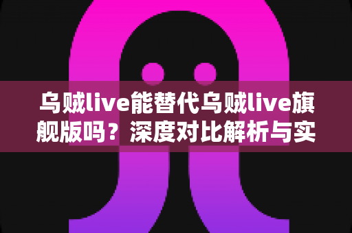 乌贼live能替代乌贼live旗舰版吗?深度对比解析与实用选购指南 乌贼live能替代乌贼live旗舰版吗?深度对比解析与实用选购指南