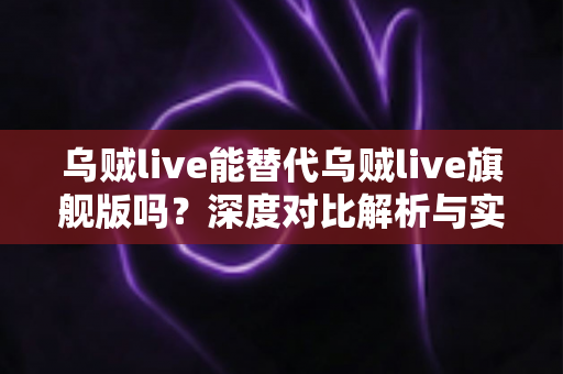 乌贼live能替代乌贼live旗舰版吗?深度对比解析与实用选购指南 乌贼live能替代乌贼live旗舰版吗?深度对比解析与实用选购指南
