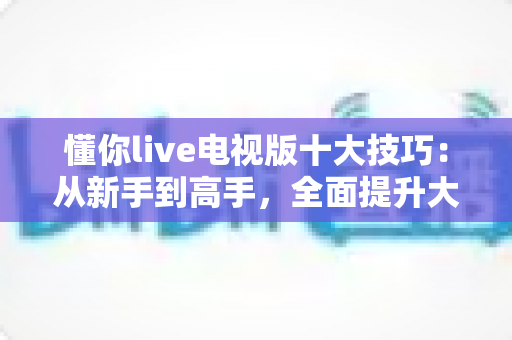 懂你live电视版十大技巧:从新手到高手,全面提升大屏观影体验的实用指南 懂你live电视版十大技巧:从新手到高手,全面提升大屏观影体验的实用指南