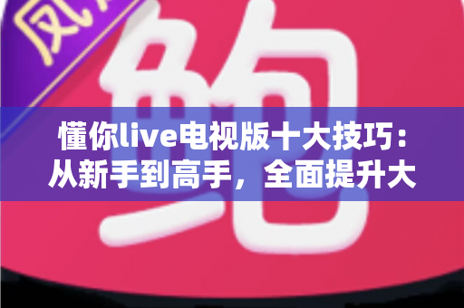 懂你live电视版十大技巧:从新手到高手,全面提升大屏观影体验的实用指南 懂你live电视版十大技巧:从新手到高手,全面提升大屏观影体验的实用指南
