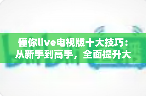 懂你live电视版十大技巧:从新手到高手,全面提升大屏观影体验的实用指南 懂你live电视版十大技巧:从新手到高手,全面提升大屏观影体验的实用指南