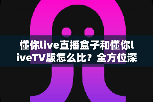懂你live直播盒子和懂你liveTV版怎么比?全方位深度对比帮你选出最佳观影方案 懂你live直播盒子和懂你liveTV版怎么比?全方位深度对比帮你选出最佳观影方案