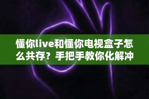 懂你live和懂你电视盒子怎么共存？手把手教你化解冲突、实现大屏双应用流畅运行