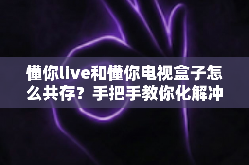 懂你live和懂你电视盒子怎么共存？手把手教你化解冲突、实现大屏双应用流畅运行