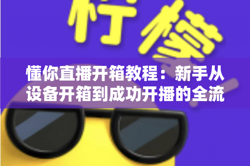 懂你直播开箱教程:新手从设备开箱到成功开播的全流程实战指南 懂你直播开箱教程:新手从设备开箱到成功开播的全流程实战指南