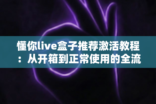 懂你live盒子推荐激活教程：从开箱到正常使用的全流程详解