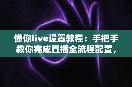懂你live设置教程:手把手教你完成直播全流程配置,新手也能快速开播 懂你live设置教程:手把手教你完成直播全流程配置,新手也能快速开播
