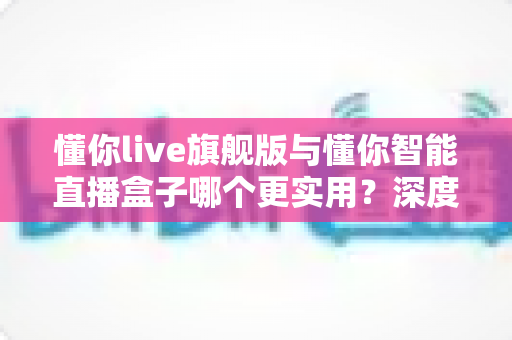 懂你live旗舰版与懂你智能直播盒子哪个更实用？深度对比全解析