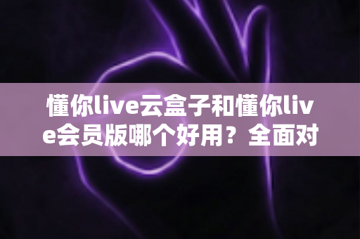 懂你live云盒子和懂你live会员版哪个好用?全面对比解析,看完再选不后悔 懂你live云盒子和懂你live会员版哪个好用?全面对比解析,看完再选不后悔