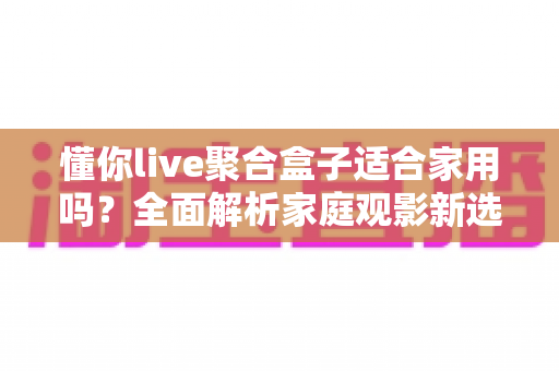 懂你live聚合盒子适合家用吗?全面解析家庭观影新选择与真实使用体验 懂你live聚合盒子适合家用吗?全面解析家庭观影新选择与真实使用体验