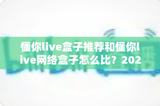 懂你live盒子推荐和懂你live网络盒子怎么比?2025最新选购攻略与深度对比全解析 懂你live盒子推荐和懂你live网络盒子怎么比?2025最新选购攻略与深度对比全解析