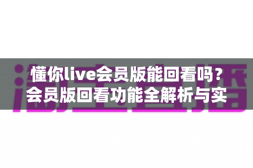 懂你live会员版能回看吗？会员版回看功能全解析与实用操作指南