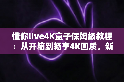 懂你live4K盒子保姆级教程:从开箱到畅享4K画质,新手也能一次搞定 懂你live4K盒子保姆级教程:从开箱到畅享4K画质,新手也能一次搞定