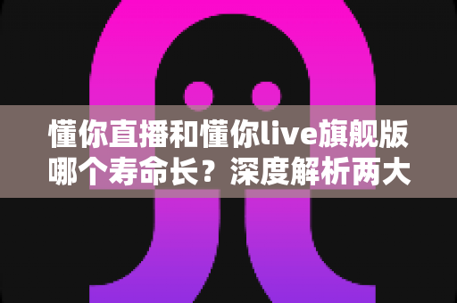 懂你直播和懂你live旗舰版哪个寿命长?深度解析两大版本使用寿命差异与实用选择指南 懂你直播和懂你live旗舰版哪个寿命长?深度解析两大版本使用寿命差异与实用选择指南