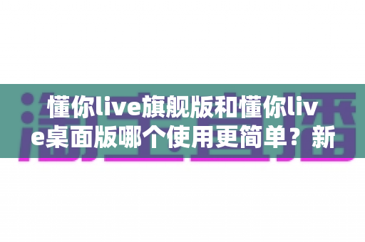 懂你live旗舰版和懂你live桌面版哪个使用更简单？新手主播快速上手全攻略