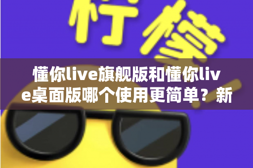 懂你live旗舰版和懂你live桌面版哪个使用更简单？新手主播快速上手全攻略