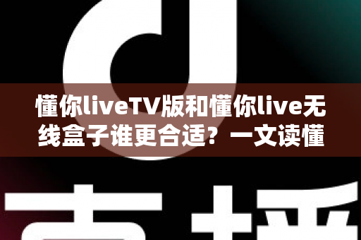 懂你liveTV版和懂你live无线盒子谁更合适？一文读懂两大方案差异，选对不花冤枉钱
