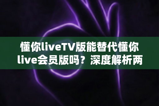 懂你liveTV版能替代懂你live会员版吗？深度解析两大版本差异与选择指南