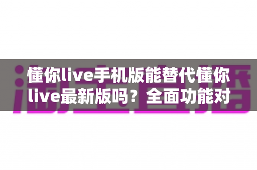 懂你live手机版能替代懂你live最新版吗？全面功能对比与实用选择指南