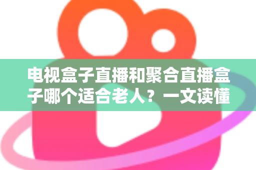 电视盒子直播和聚合直播盒子哪个适合老人？一文读懂长辈看电视的最佳选择