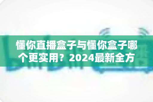 懂你直播盒子与懂你盒子哪个更实用？2024最新全方位对比评测与选购指南