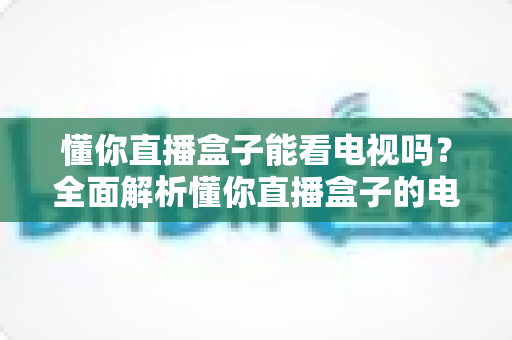 懂你直播盒子能看电视吗？全面解析懂你直播盒子的电视直播功能与使用指南