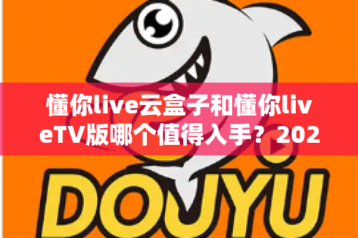 懂你live云盒子和懂你liveTV版哪个值得入手？2025年超全选购对比指南，看完不踩坑！