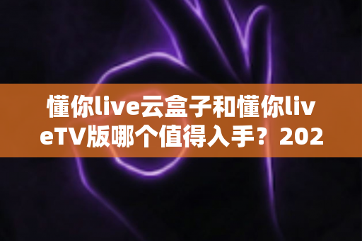 懂你live云盒子和懂你liveTV版哪个值得入手？2025年超全选购对比指南，看完不踩坑！