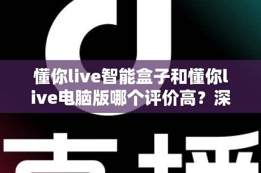 懂你live智能盒子和懂你live电脑版哪个评价高?深度对比解析助你选对版本 懂你live智能盒子和懂你live电脑版哪个评价高?深度对比解析助你选对版本