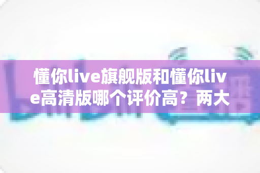 懂你live旗舰版和懂你live高清版哪个评价高？两大版本口碑深度解析与选择指南