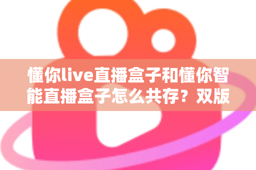 懂你live直播盒子和懂你智能直播盒子怎么共存？双版本安装与使用全攻略
