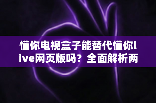 懂你电视盒子能替代懂你live网页版吗？全面解析两大平台的功能差异与选择指南
