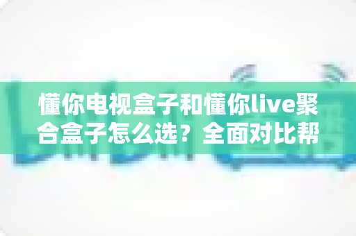 懂你电视盒子和懂你live聚合盒子怎么选?全面对比帮你找到最适合的电视观影方案 懂你电视盒子和懂你live聚合盒子怎么选?全面对比帮你找到最适合的电视观影方案