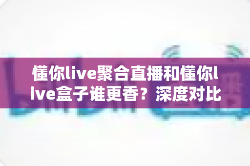懂你live聚合直播和懂你live盒子谁更香？深度对比评测帮你选对不选贵